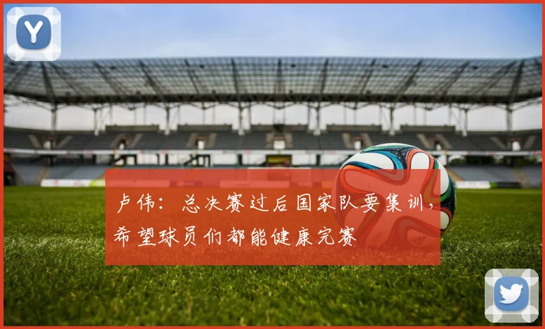 卢伟：总决赛过后国家队要集训，希望球员们都能健康完赛