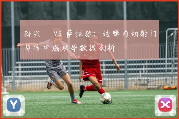 孙兴慜 vs 萨拉赫：边锋内切射门与传中成功率数据剖析