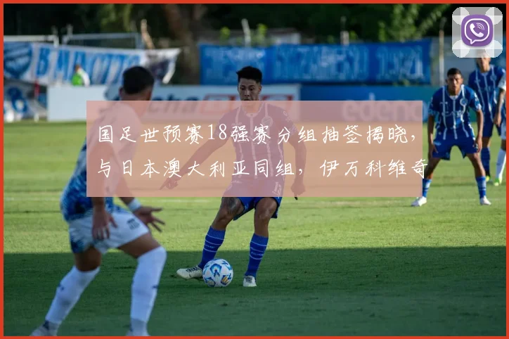 国足世预赛18强赛分组抽签揭晓，与日本澳大利亚同组，伊万科维奇出线策略何解？