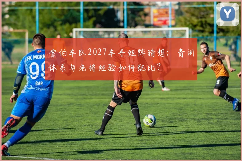 索伯车队2027车手矩阵猜想：青训体系与老将经验如何配比？